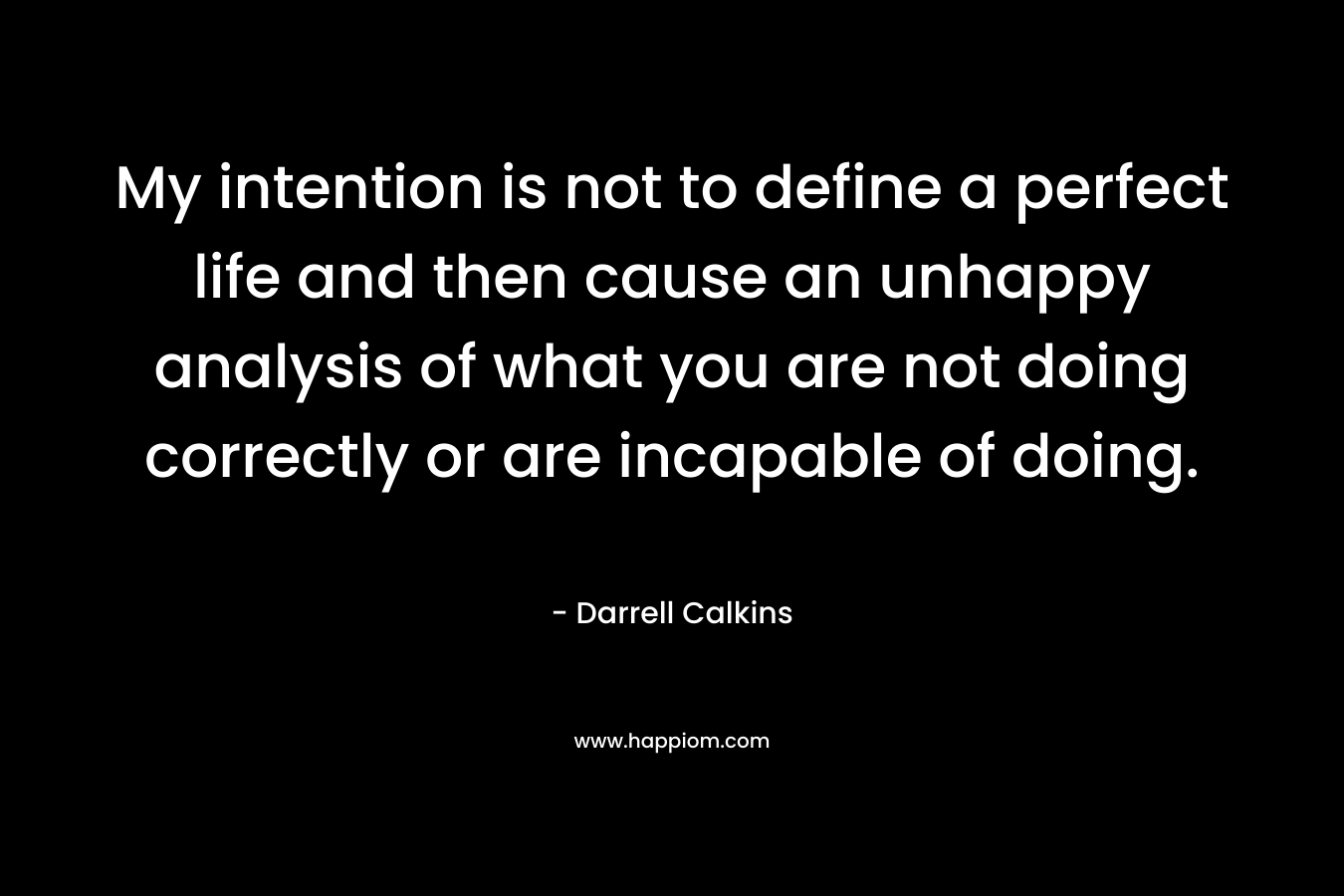 My intention is not to define a perfect life and then cause an unhappy analysis of what you are not doing correctly or are incapable of doing.