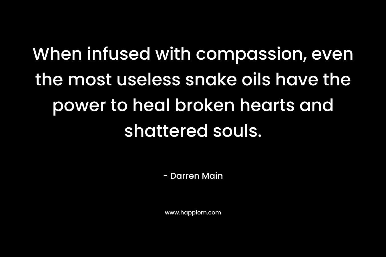 When infused with compassion, even the most useless snake oils have the power to heal broken hearts and shattered souls. – Darren Main
