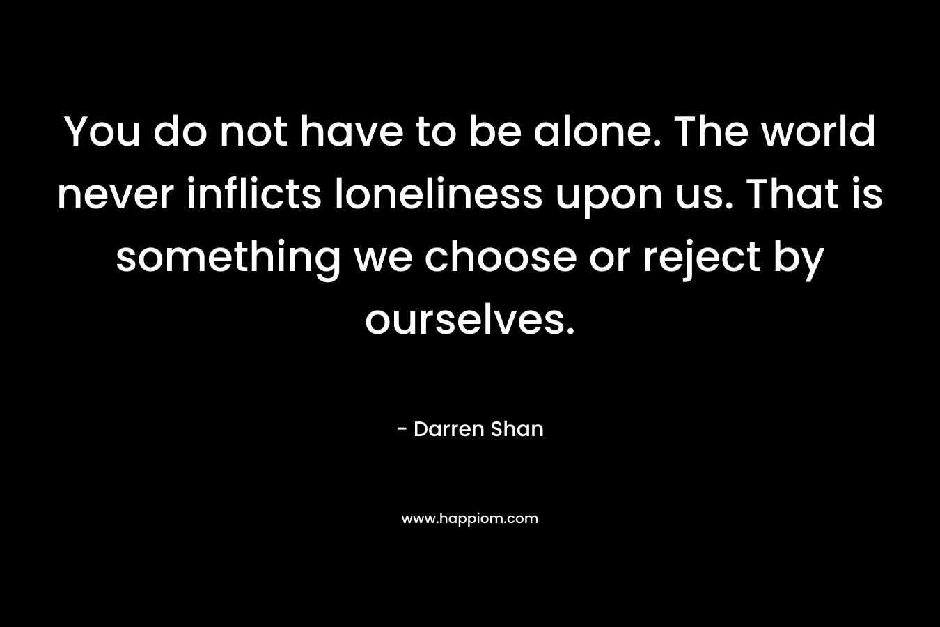 You do not have to be alone. The world never inflicts loneliness upon us. That is something we choose or reject by ourselves. – Darren Shan