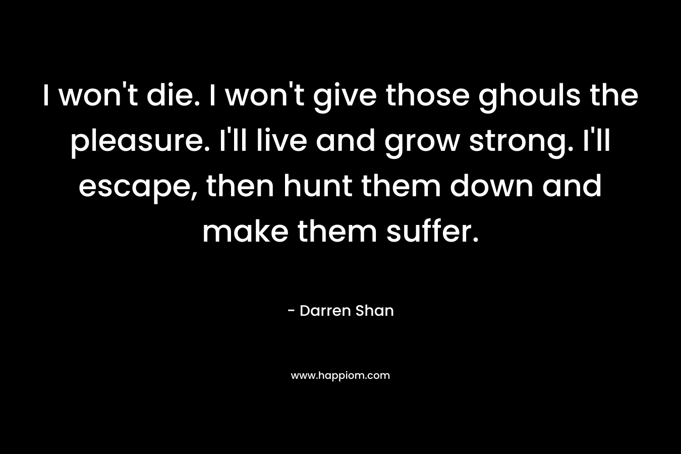 I won’t die. I won’t give those ghouls the pleasure. I’ll live and grow strong. I’ll escape, then hunt them down and make them suffer. – Darren Shan