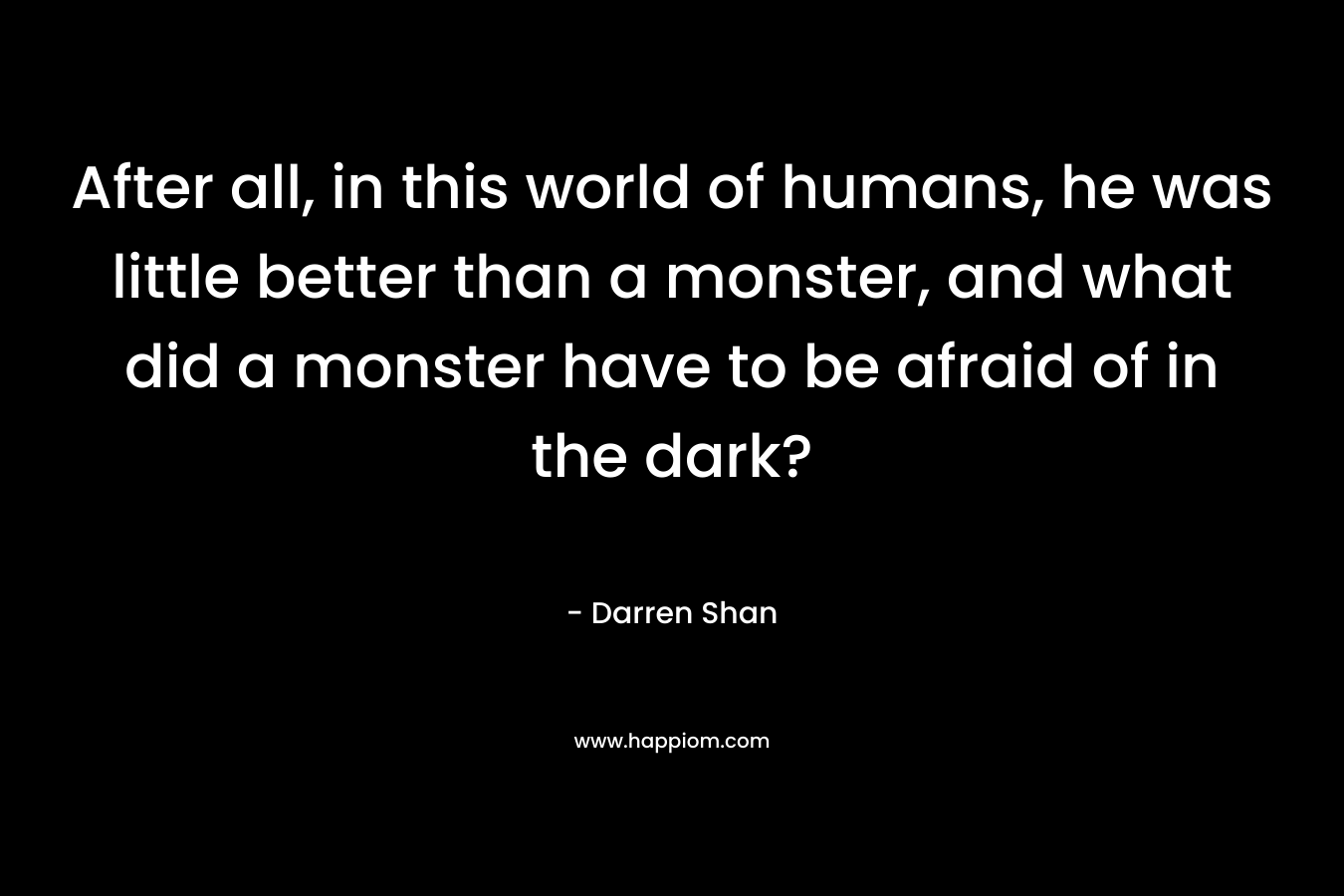 After all, in this world of humans, he was little better than a monster, and what did a monster have to be afraid of in the dark? – Darren Shan