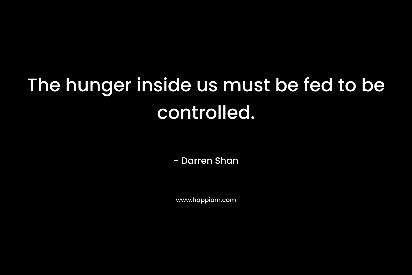 The hunger inside us must be fed to be controlled.