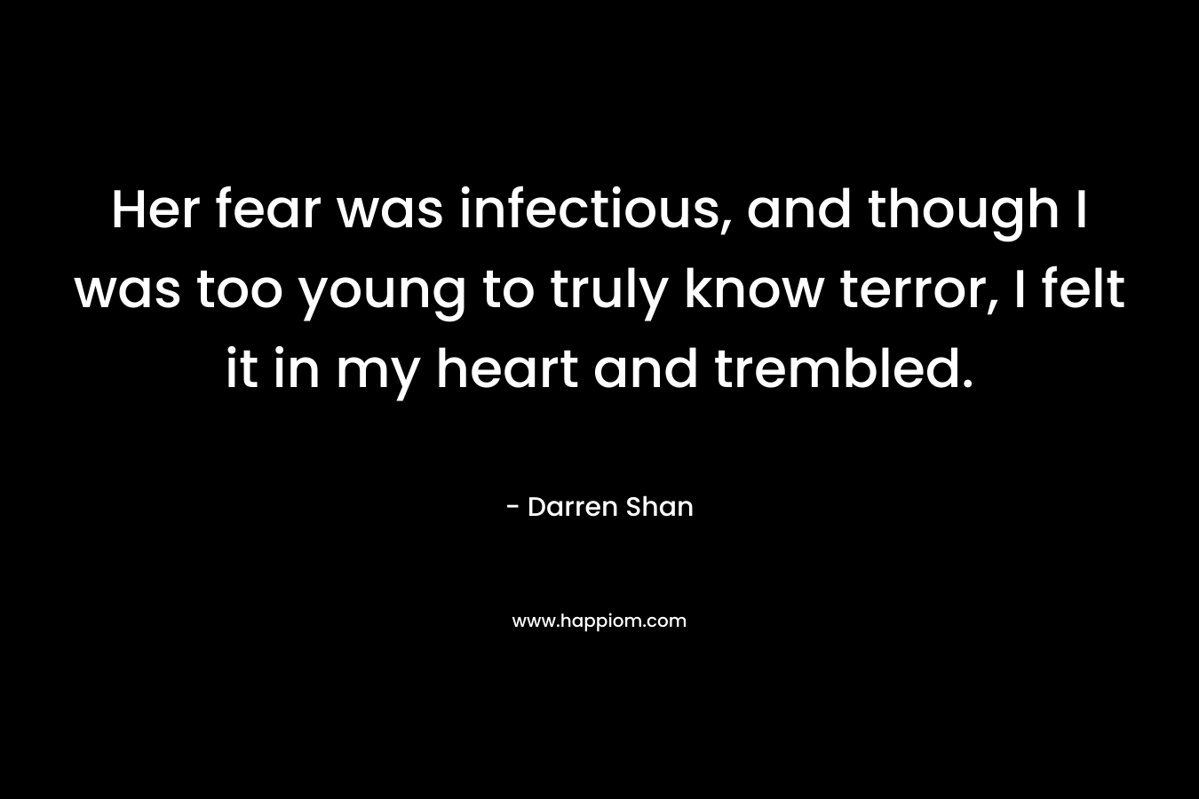 Her fear was infectious, and though I was too young to truly know terror, I felt it in my heart and trembled. – Darren Shan