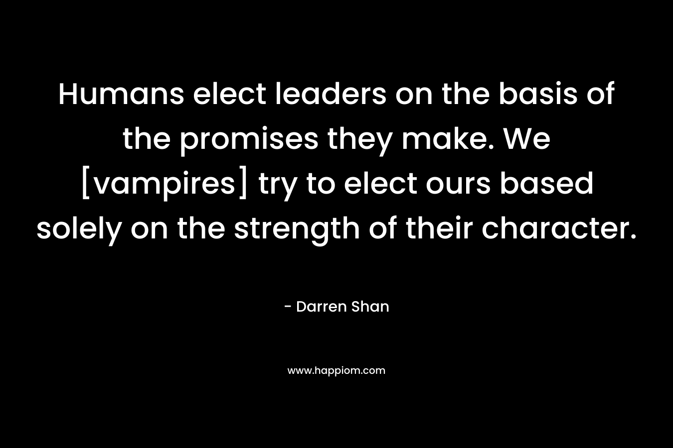 Humans elect leaders on the basis of the promises they make. We [vampires] try to elect ours based solely on the strength of their character. – Darren Shan