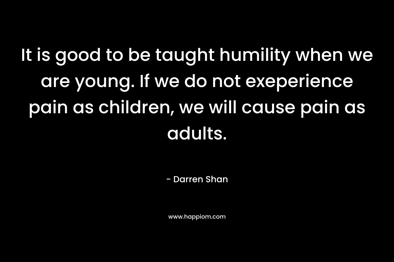 It is good to be taught humility when we are young. If we do not exeperience pain as children, we will cause pain as adults.