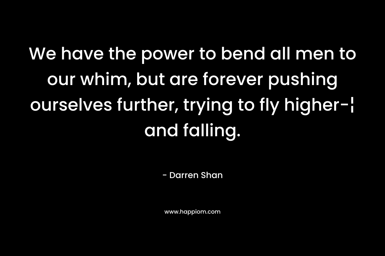 We have the power to bend all men to our whim, but are forever pushing ourselves further, trying to fly higher-¦ and falling. – Darren Shan