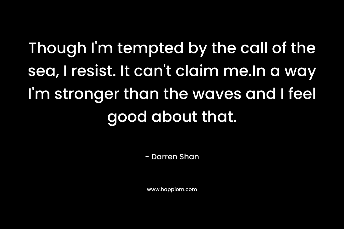 Though I’m tempted by the call of the sea, I resist. It can’t claim me.In a way I’m stronger than the waves and I feel good about that. – Darren Shan
