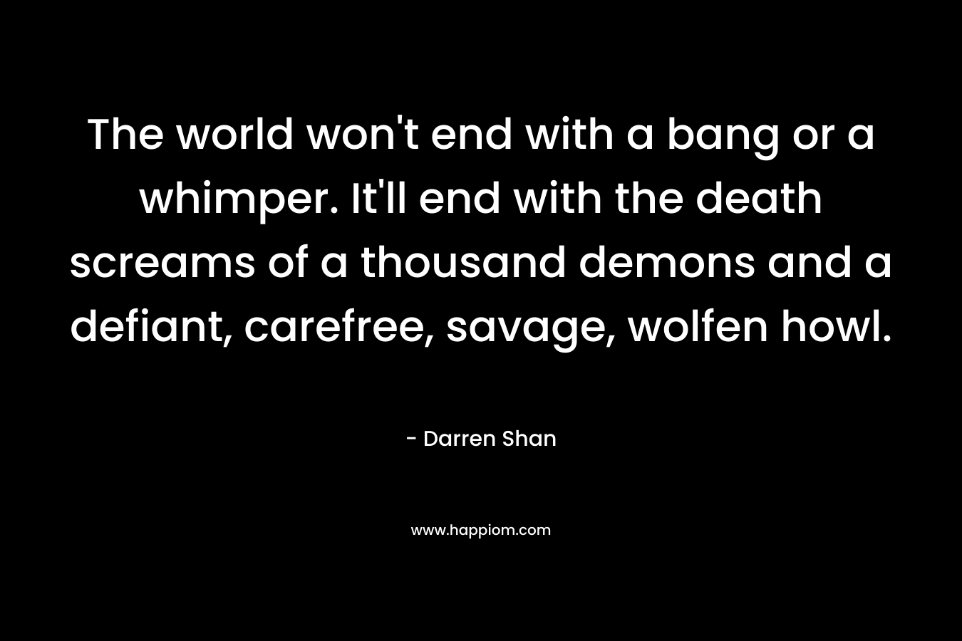 The world won’t end with a bang or a whimper. It’ll end with the death screams of a thousand demons and a defiant, carefree, savage, wolfen howl. – Darren Shan
