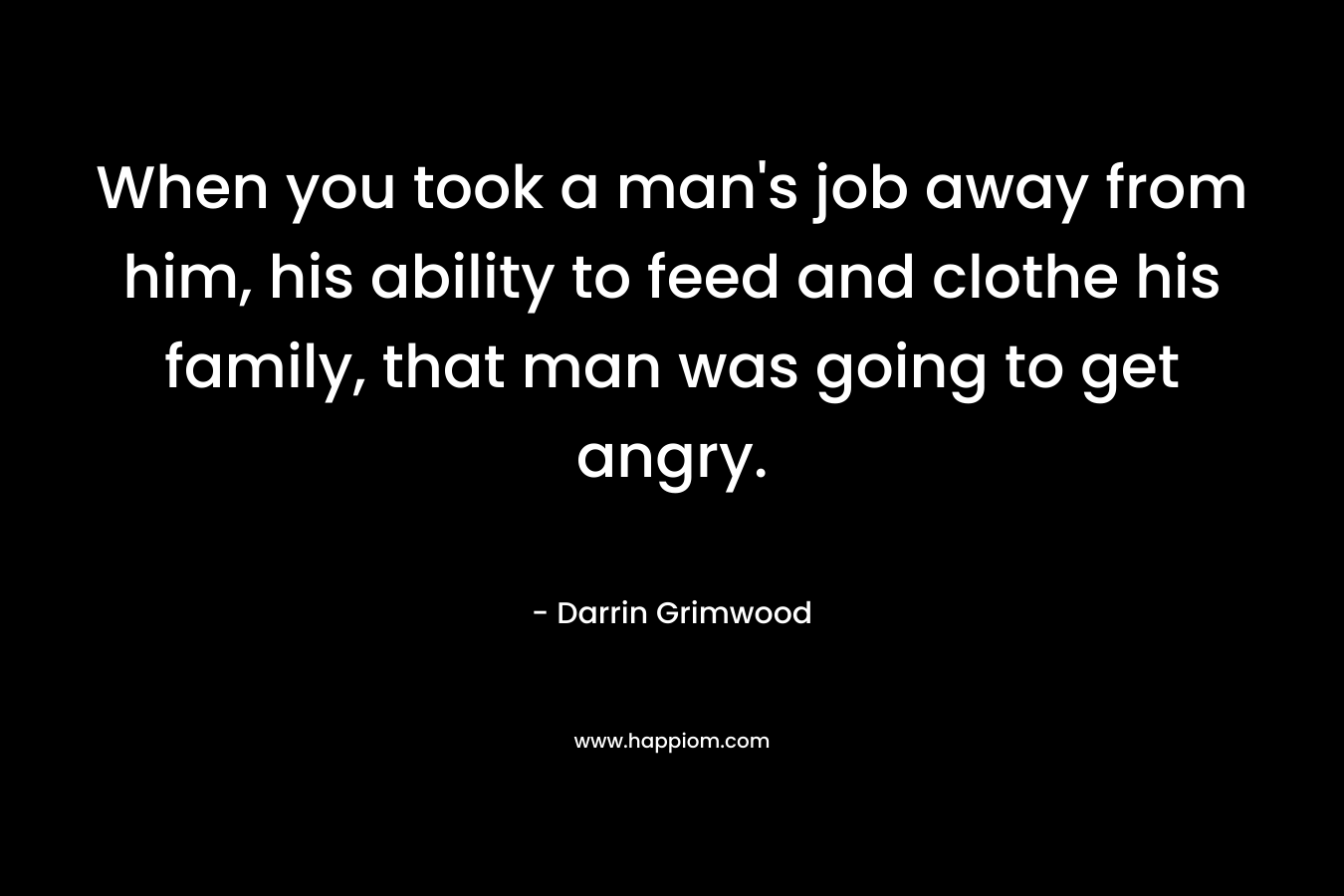 When you took a man’s job away from him, his ability to feed and clothe his family, that man was going to get angry. – Darrin Grimwood