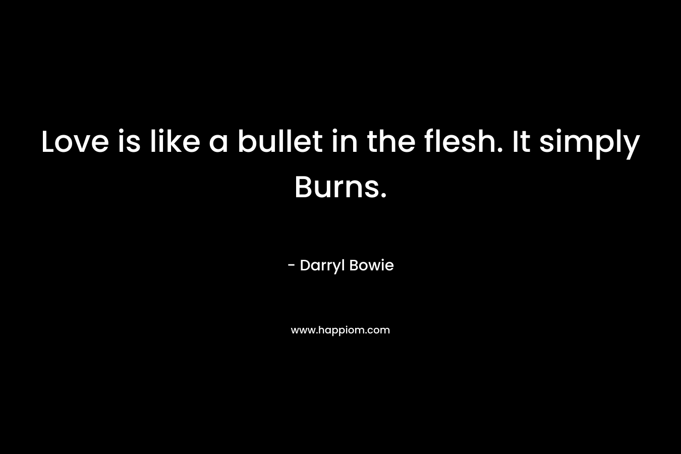 Love is like a bullet in the flesh. It simply Burns.