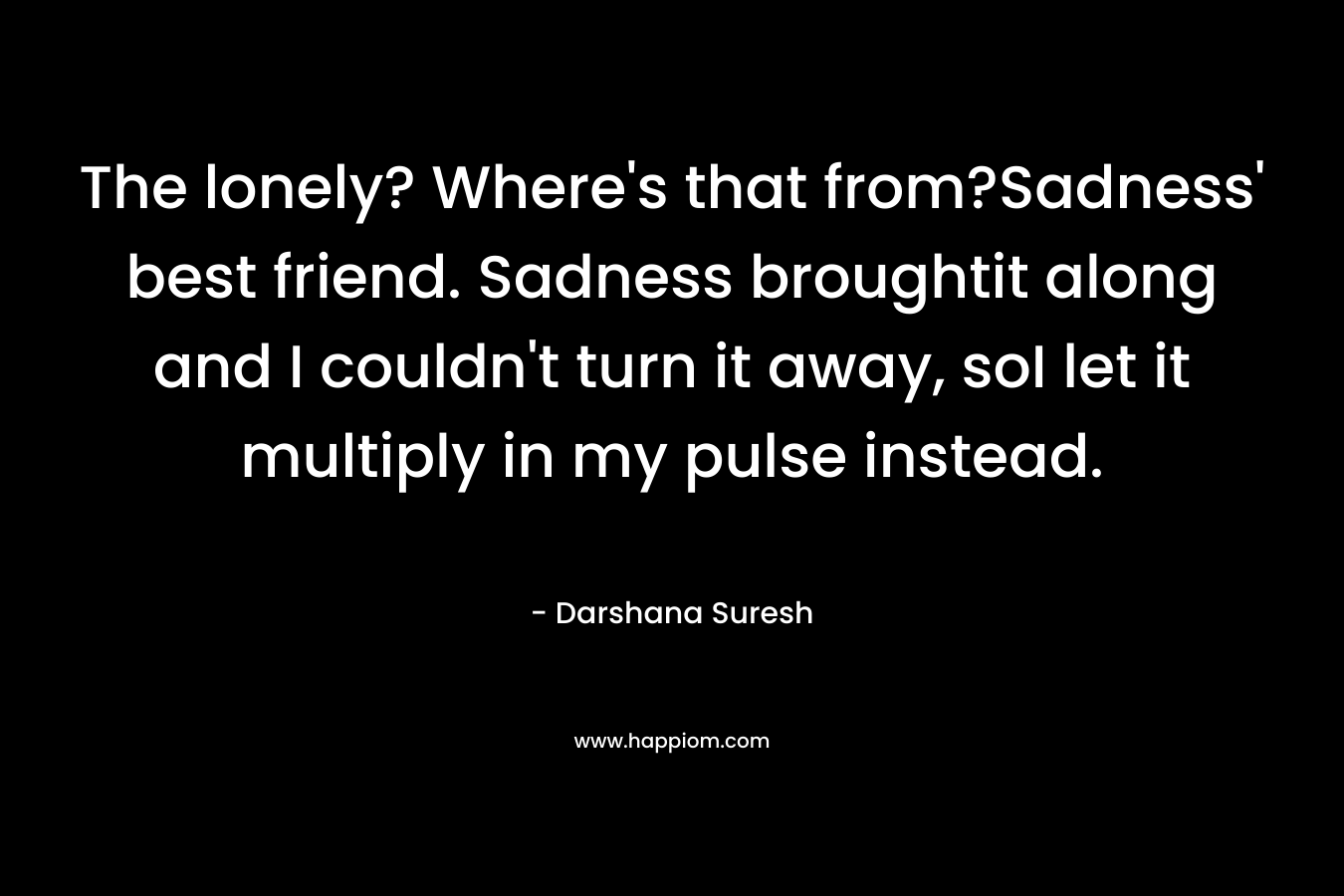 The lonely? Where's that from?Sadness' best friend. Sadness broughtit along and I couldn't turn it away, soI let it multiply in my pulse instead.