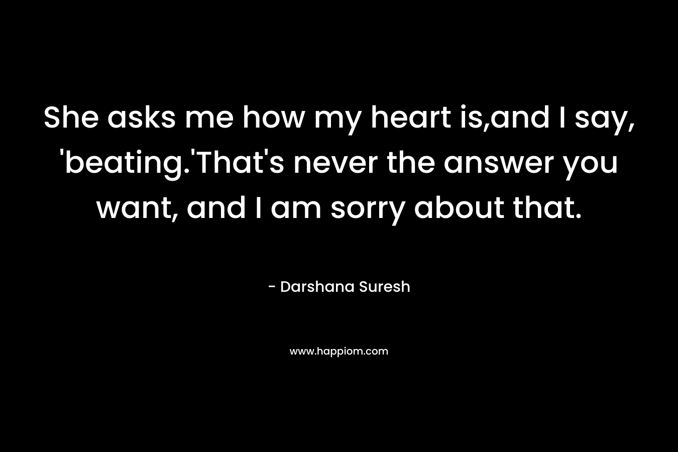 She asks me how my heart is,and I say, ‘beating.’That’s never the answer you want, and I am sorry about that. – Darshana Suresh
