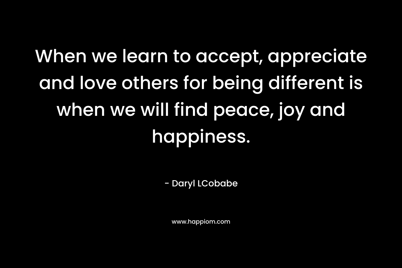 When we learn to accept, appreciate and love others for being different is when we will find peace, joy and happiness. – Daryl LCobabe