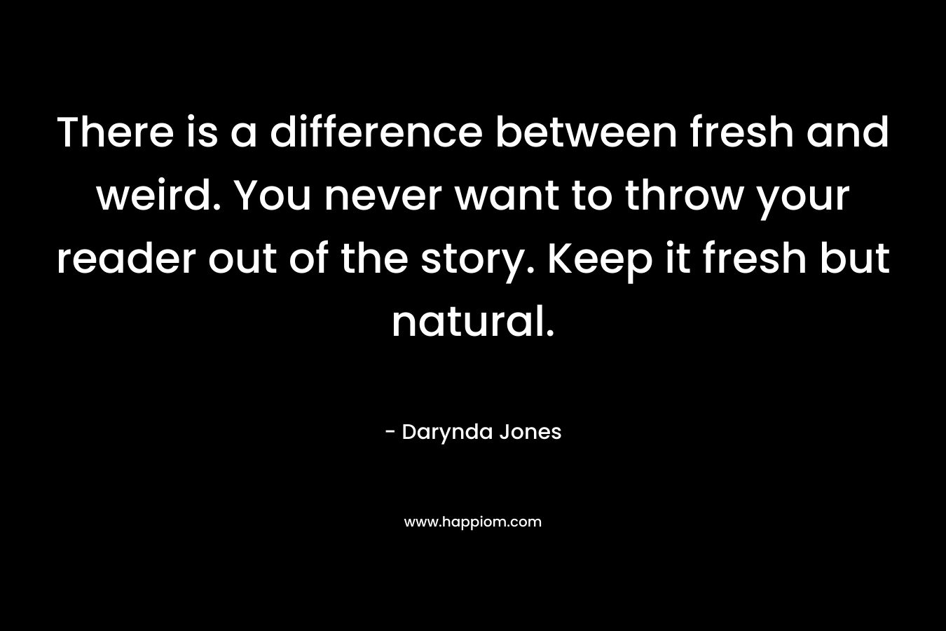 There is a difference between fresh and weird. You never want to throw your reader out of the story. Keep it fresh but natural. – Darynda Jones