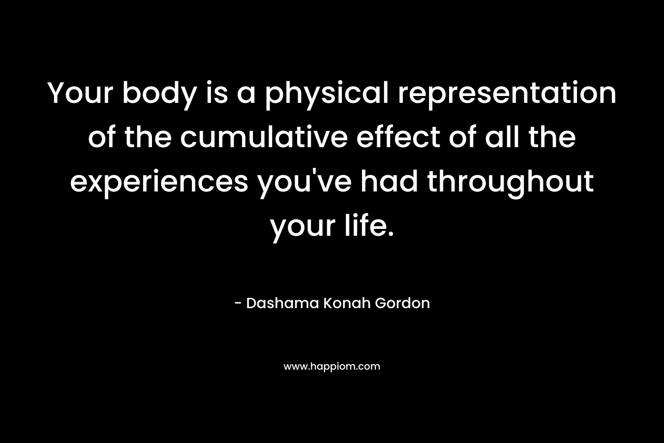 Your body is a physical representation of the cumulative effect of all the experiences you’ve had throughout your life. – Dashama Konah Gordon
