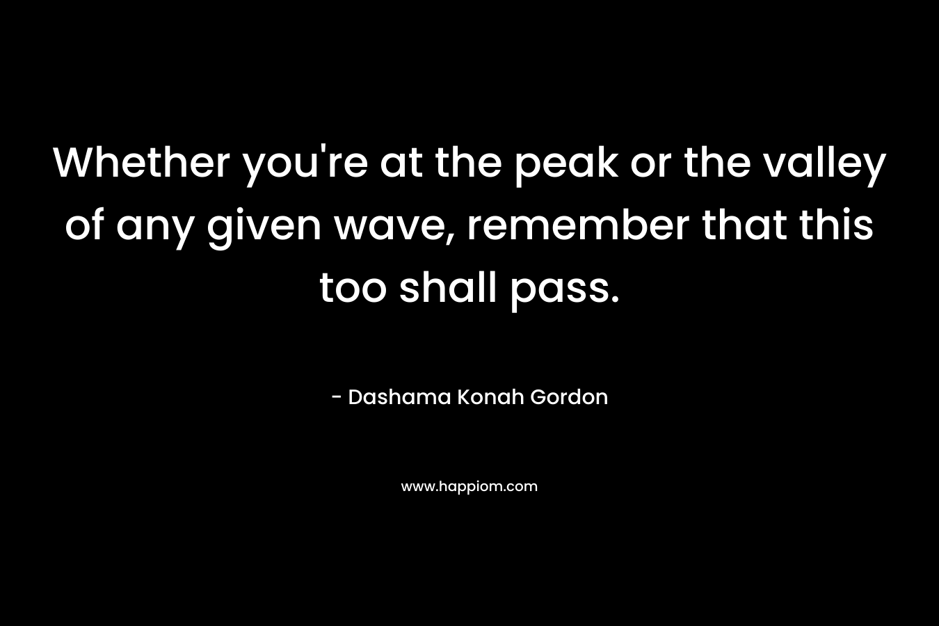 Whether you’re at the peak or the valley of any given wave, remember that this too shall pass. – Dashama Konah Gordon