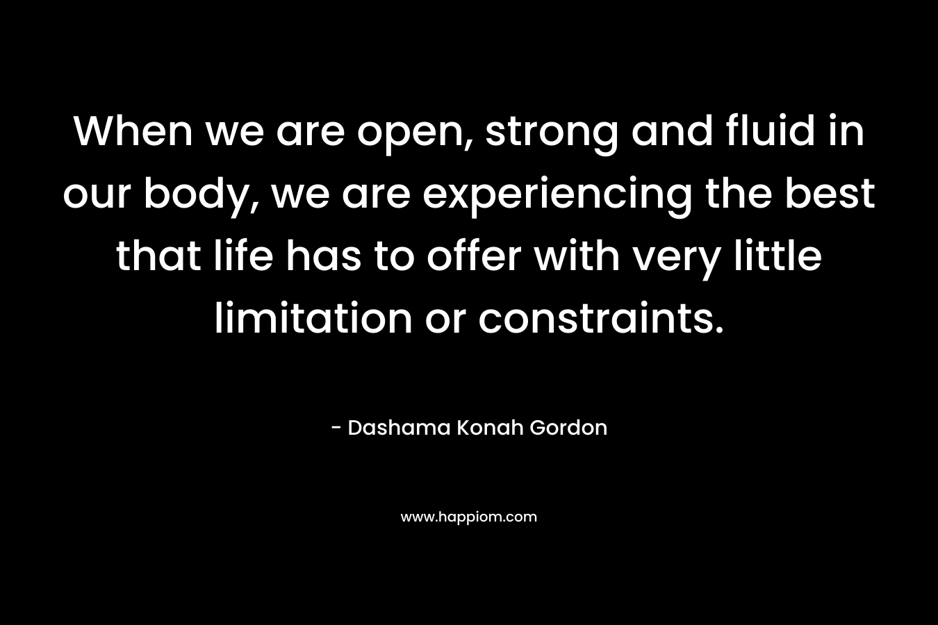 When we are open, strong and fluid in our body, we are experiencing the best that life has to offer with very little limitation or constraints. – Dashama Konah Gordon