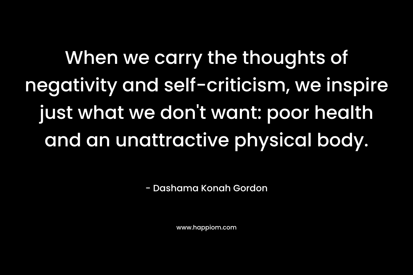 When we carry the thoughts of negativity and self-criticism, we inspire just what we don’t want: poor health and an unattractive physical body. – Dashama Konah Gordon