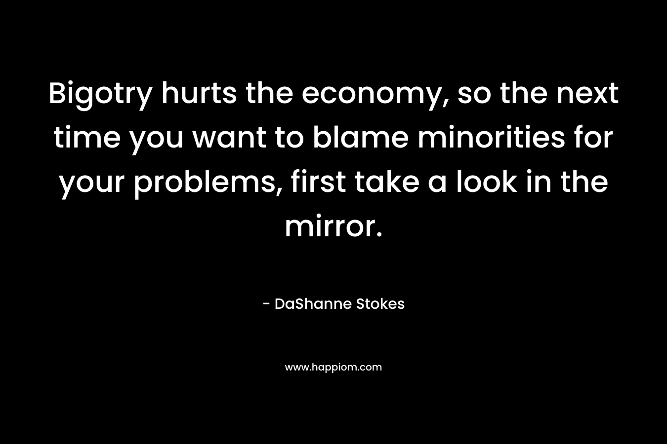 Bigotry hurts the economy, so the next time you want to blame minorities for your problems, first take a look in the mirror.