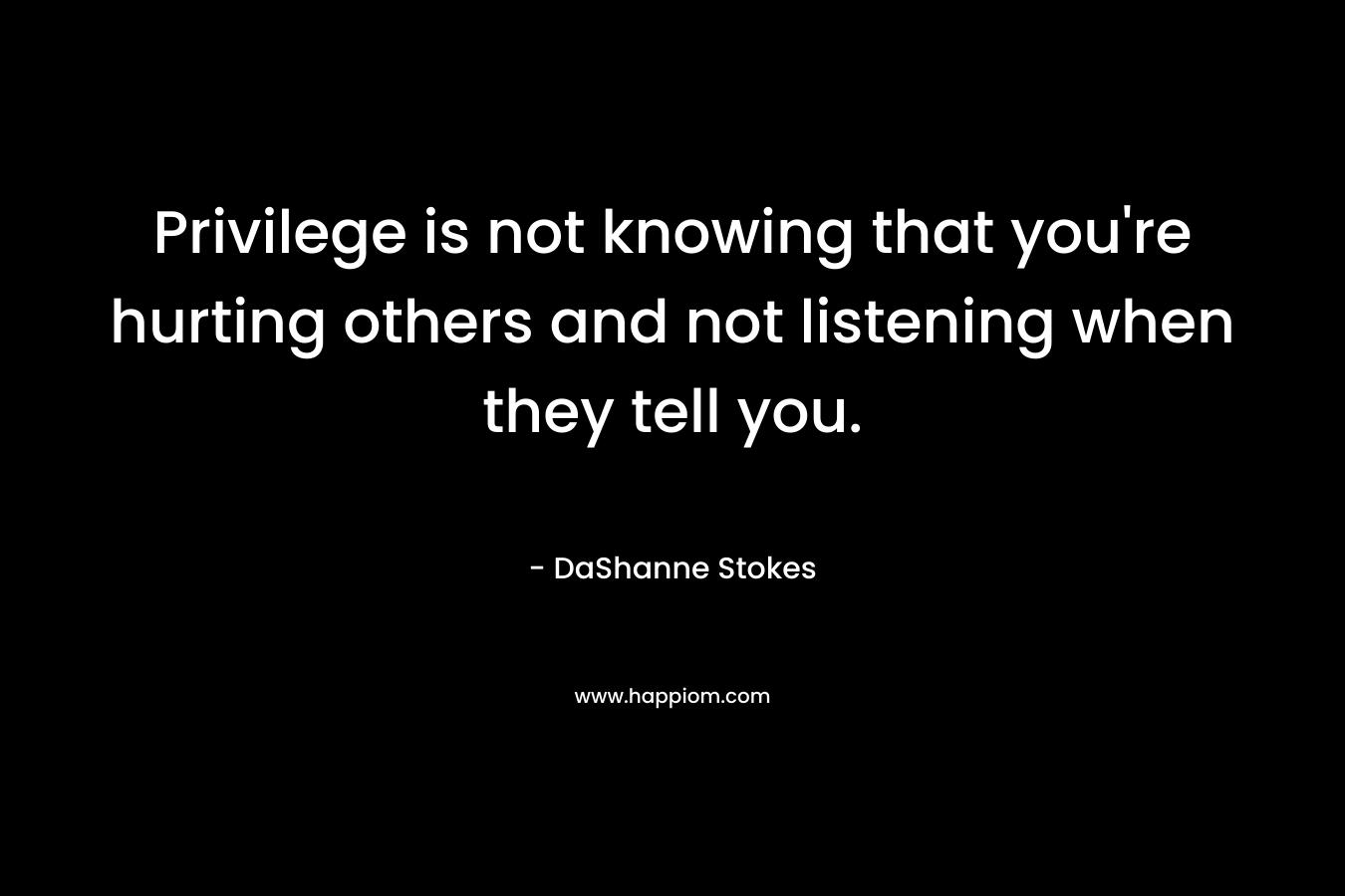 Privilege is not knowing that you’re hurting others and not listening when they tell you. – DaShanne Stokes