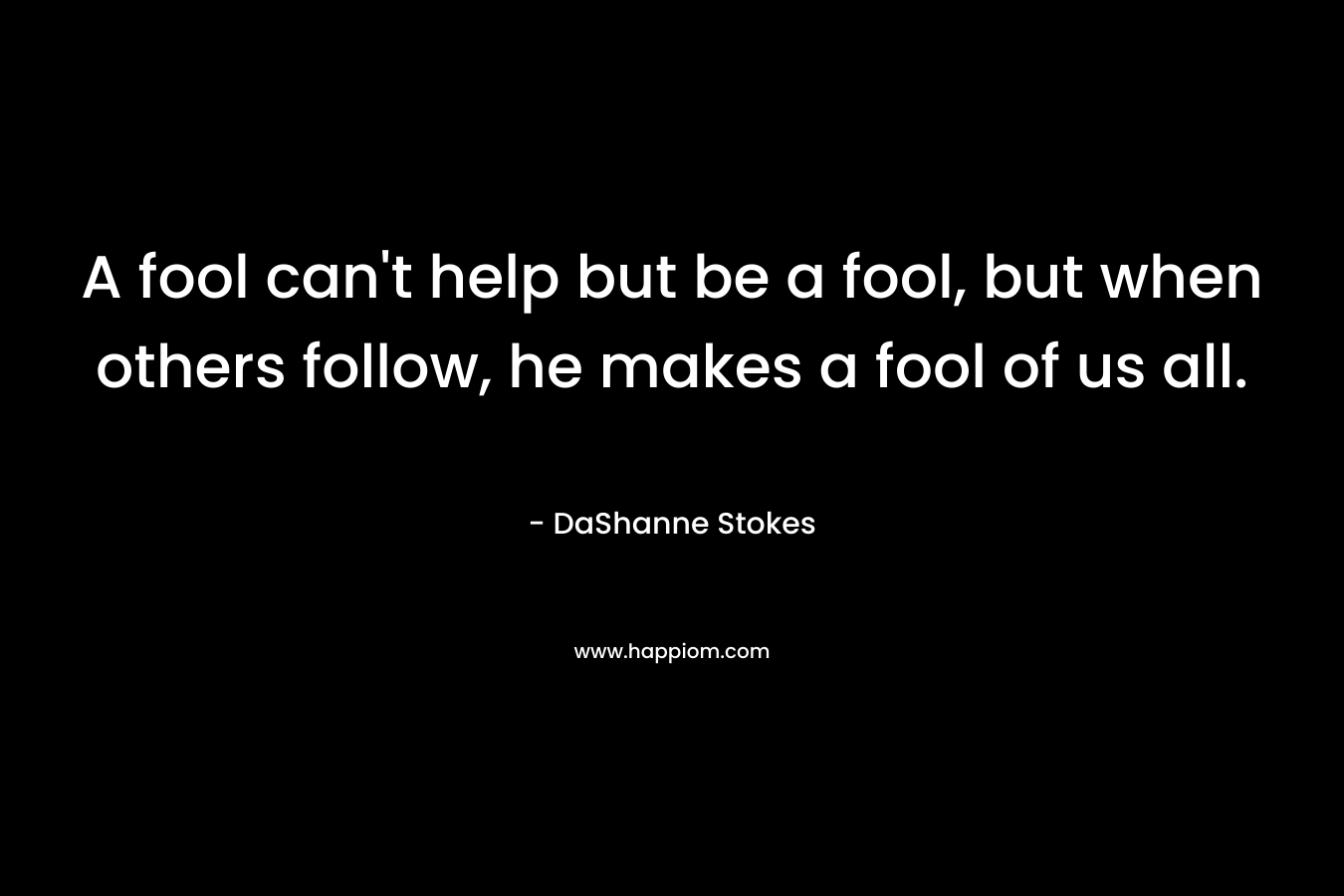 A fool can't help but be a fool, but when others follow, he makes a fool of us all.