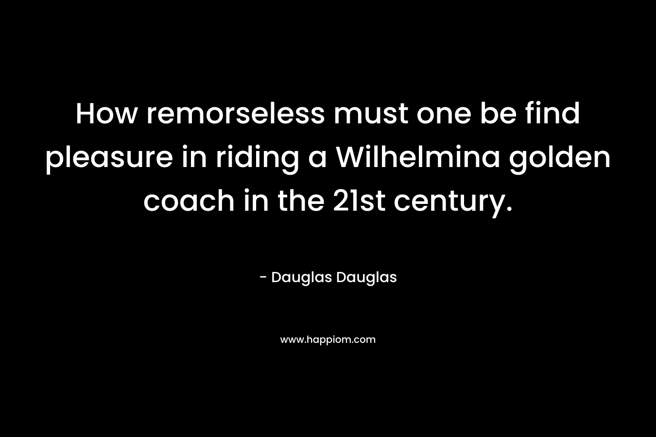 How remorseless must one be find pleasure in riding a Wilhelmina golden coach in the 21st century. – Dauglas Dauglas