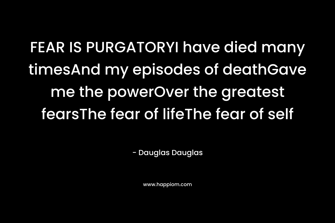 FEAR IS PURGATORYI have died many timesAnd my episodes of deathGave me the powerOver the greatest fearsThe fear of lifeThe fear of self – Dauglas Dauglas