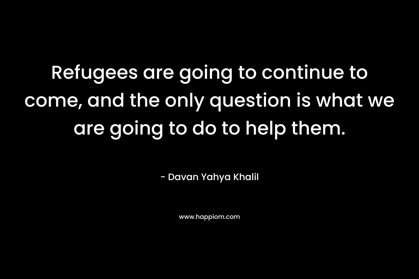 Refugees are going to continue to come, and the only question is what we are going to do to help them. – Davan Yahya Khalil