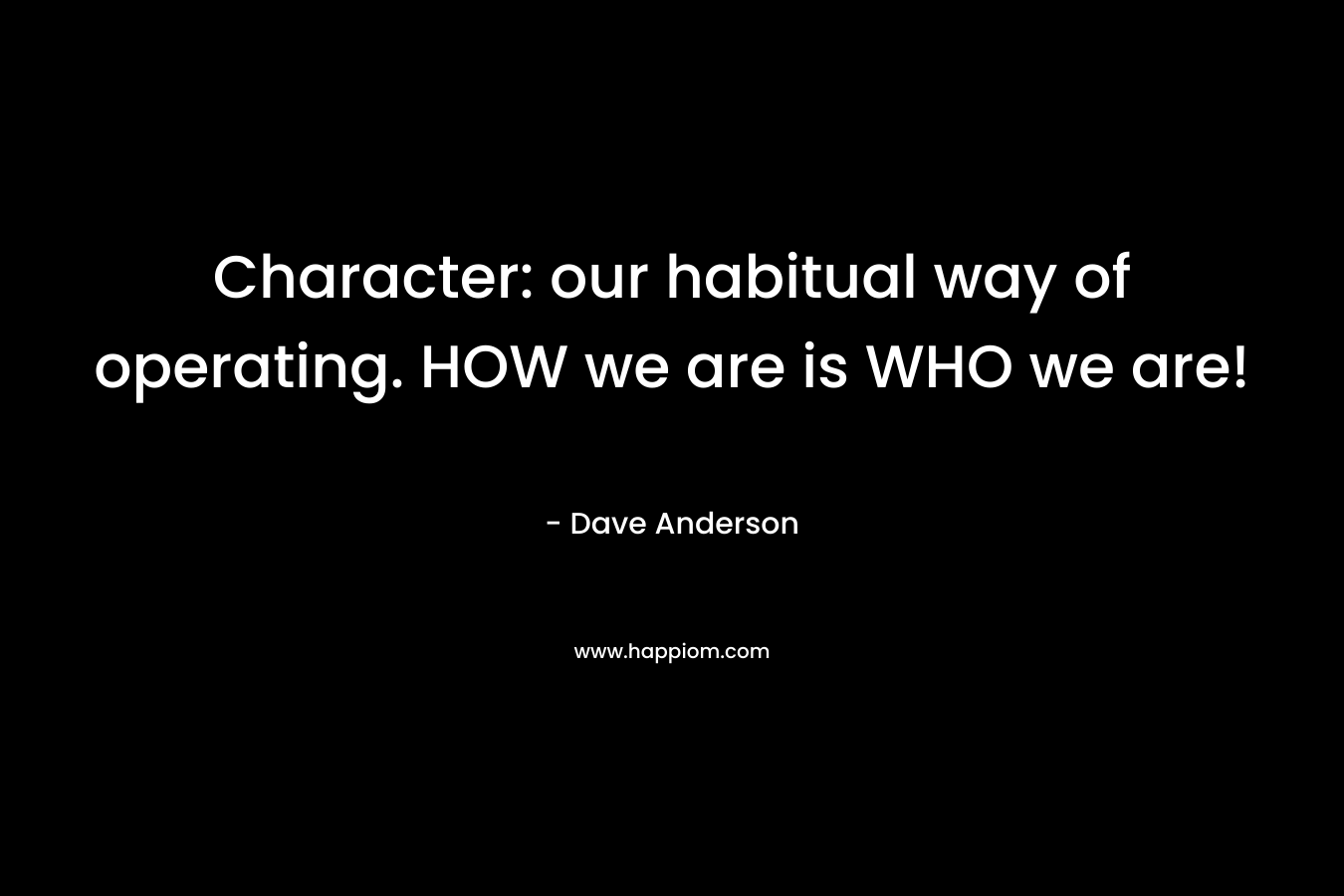 Character: our habitual way of operating. HOW we are is WHO we are! – Dave Anderson