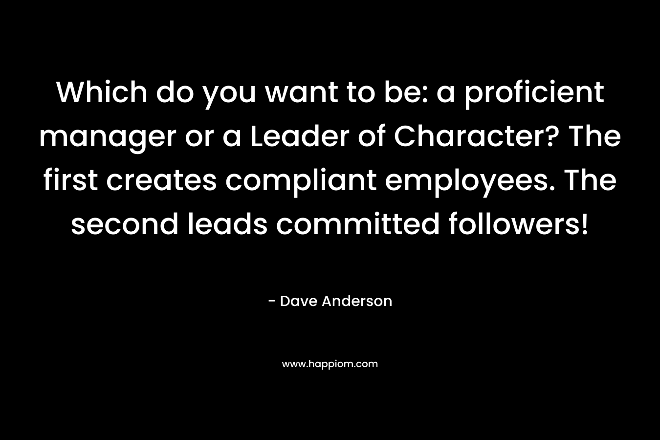 Which do you want to be: a proficient manager or a Leader of Character? The first creates compliant employees. The second leads committed followers! – Dave Anderson