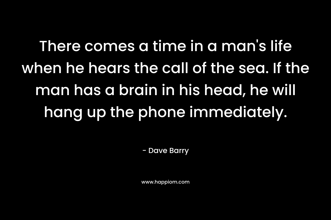 There comes a time in a man’s life when he hears the call of the sea. If the man has a brain in his head, he will hang up the phone immediately. – Dave Barry