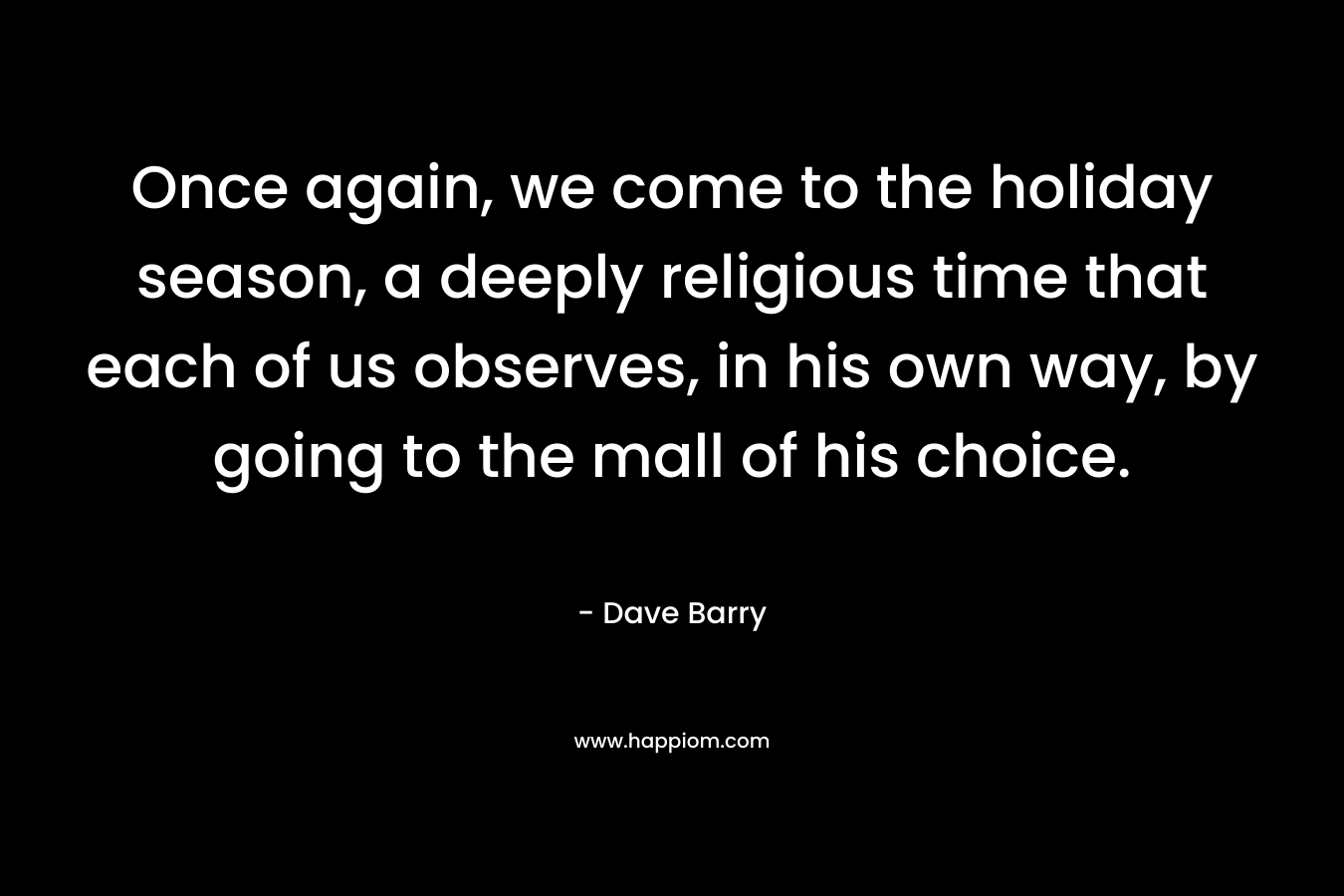 Once again, we come to the holiday season, a deeply religious time that each of us observes, in his own way, by going to the mall of his choice. – Dave Barry