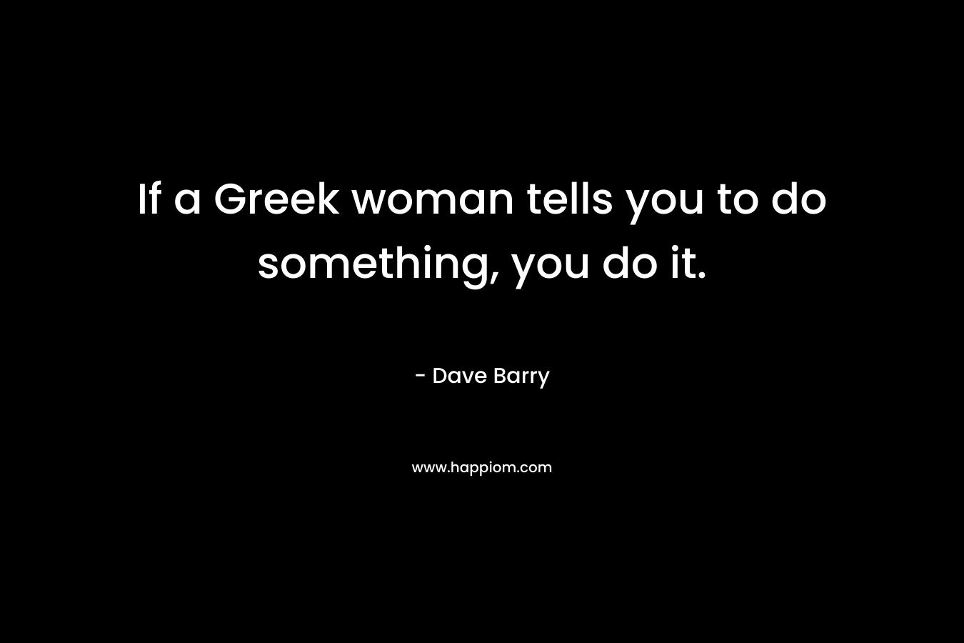 If a Greek woman tells you to do something, you do it. – Dave Barry