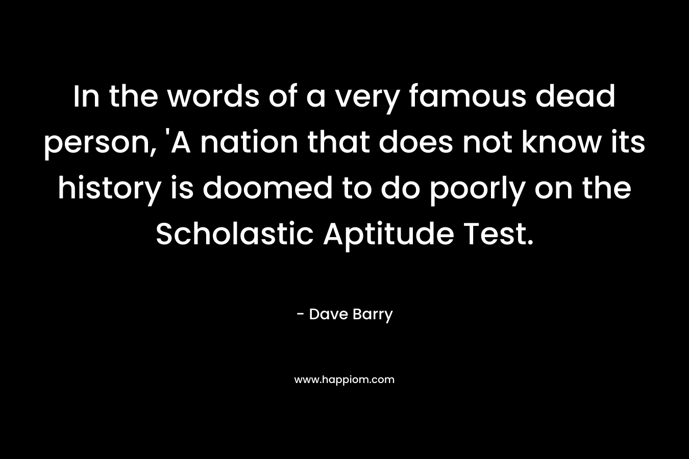 In the words of a very famous dead person, ‘A nation that does not know its history is doomed to do poorly on the Scholastic Aptitude Test. – Dave Barry