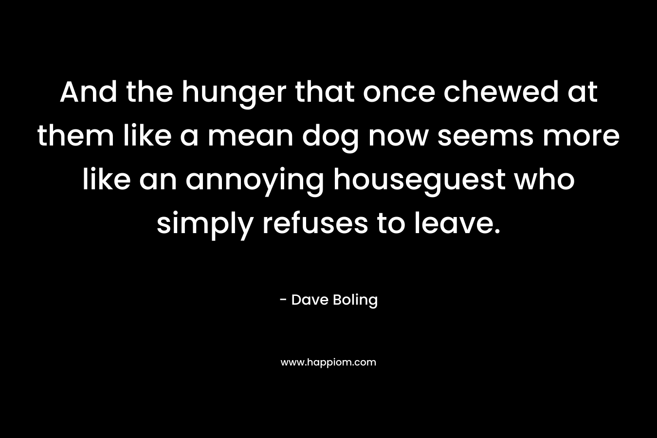 And the hunger that once chewed at them like a mean dog now seems more like an annoying houseguest who simply refuses to leave.