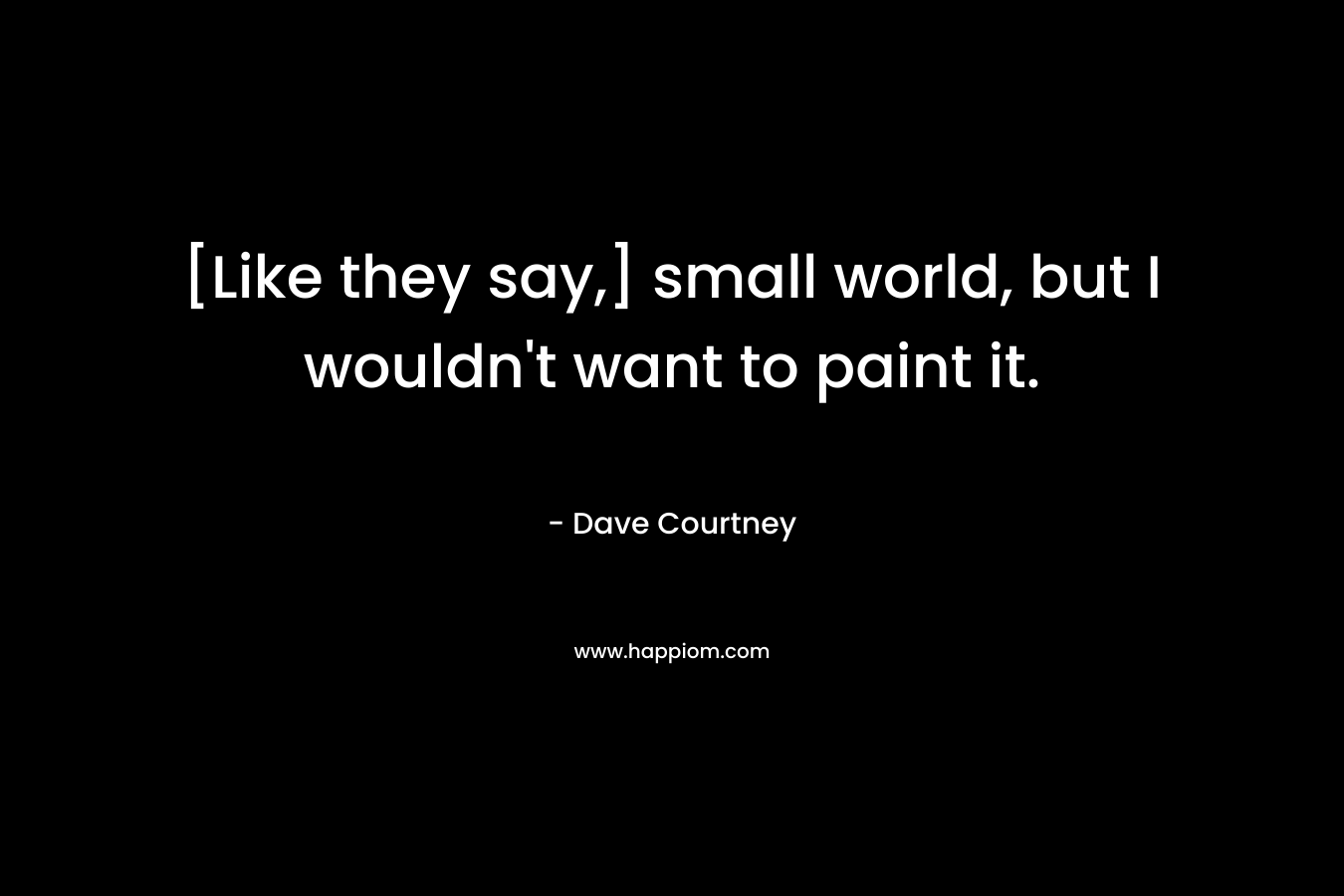 [Like they say,] small world, but I wouldn't want to paint it.