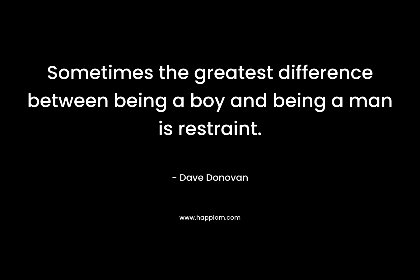 Sometimes the greatest difference between being a boy and being a man is restraint. – Dave Donovan