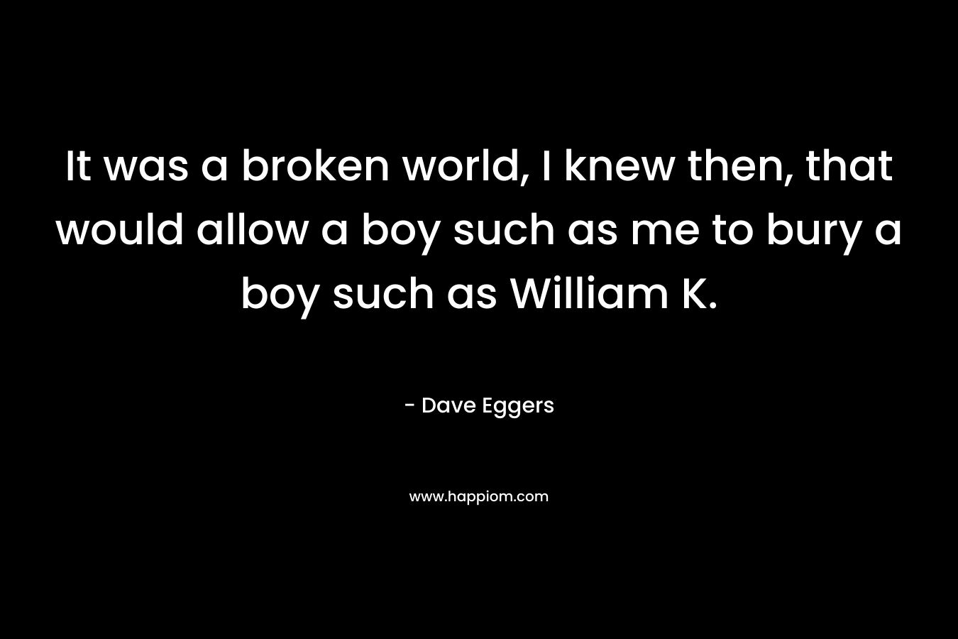 It was a broken world, I knew then, that would allow a boy such as me to bury a boy such as William K. – Dave Eggers