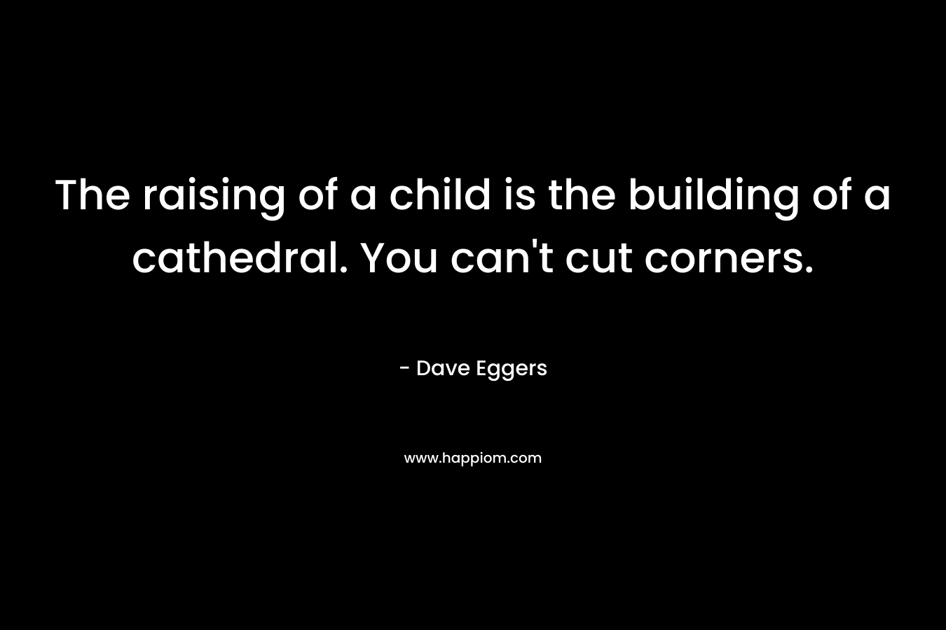 The raising of a child is the building of a cathedral. You can’t cut corners. – Dave Eggers
