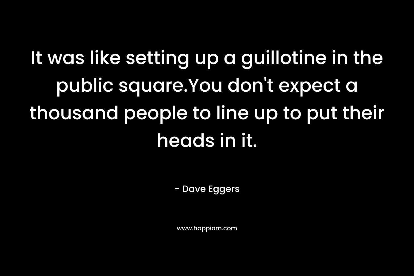 It was like setting up a guillotine in the public square.You don’t expect a thousand people to line up to put their heads in it. – Dave Eggers
