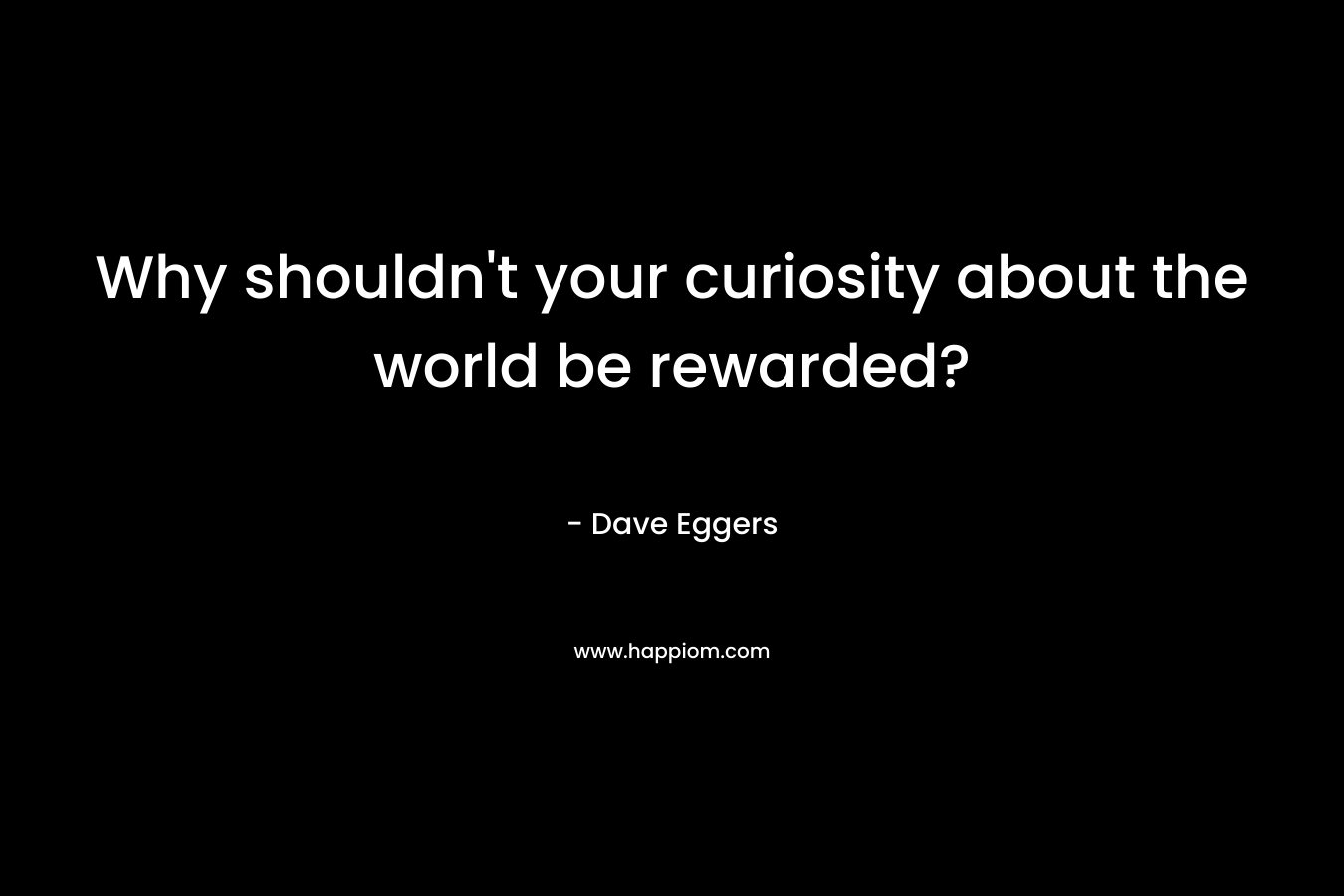 Why shouldn’t your curiosity about the world be rewarded? – Dave Eggers