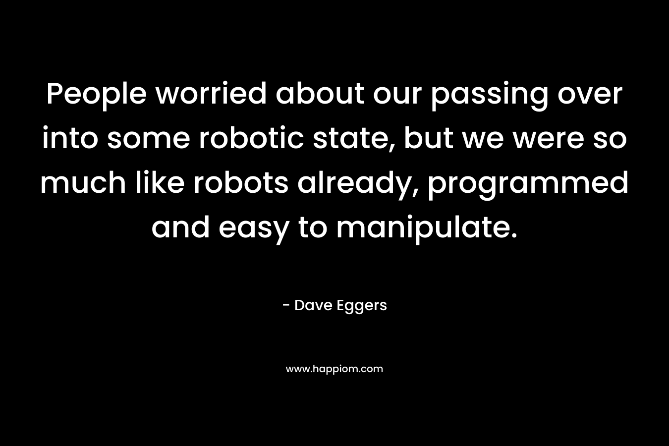 People worried about our passing over into some robotic state, but we were so much like robots already, programmed and easy to manipulate.