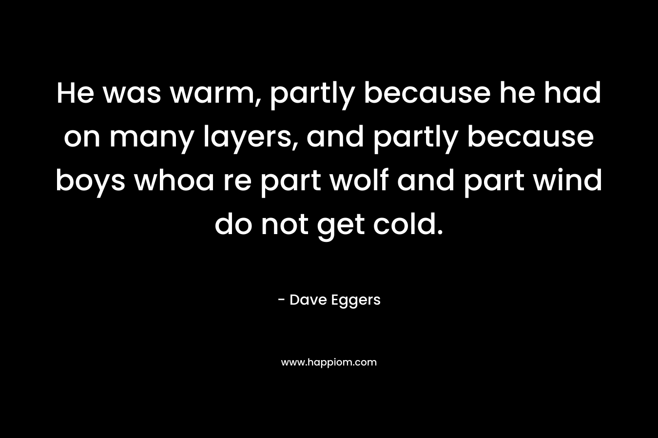 He was warm, partly because he had on many layers, and partly because boys whoa re part wolf and part wind do not get cold. – Dave Eggers