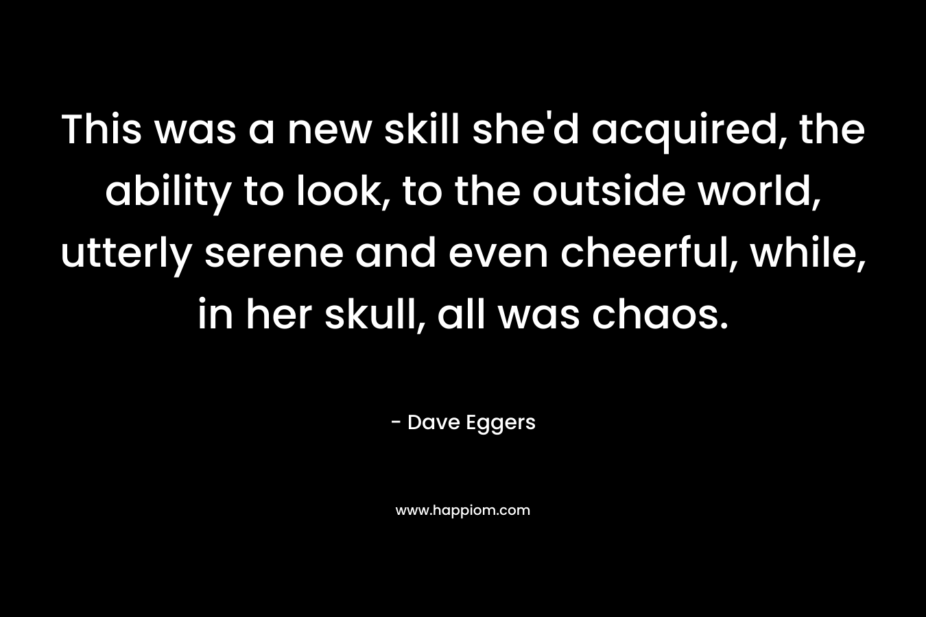 This was a new skill she'd acquired, the ability to look, to the outside world, utterly serene and even cheerful, while, in her skull, all was chaos.