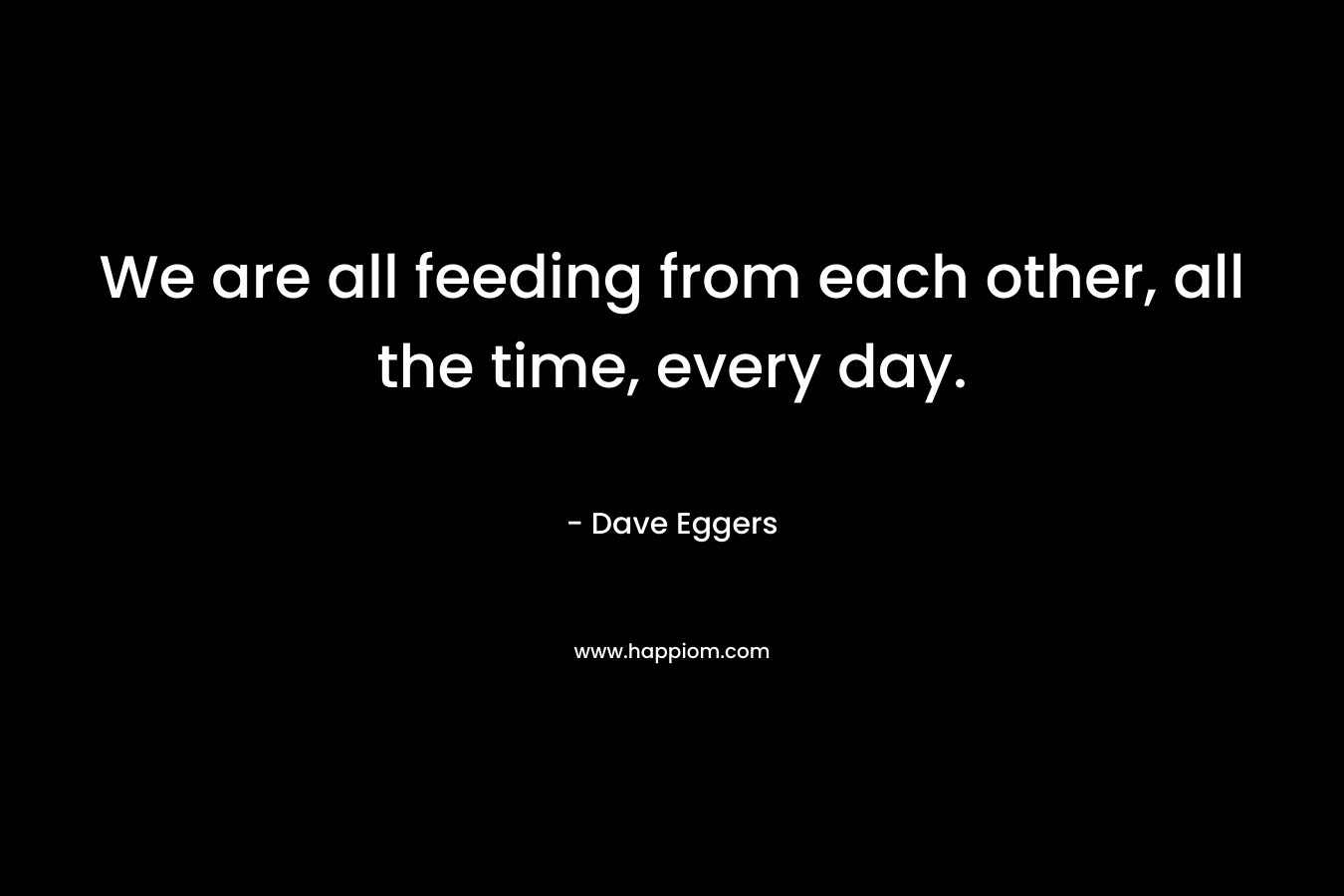 We are all feeding from each other, all the time, every day. – Dave Eggers