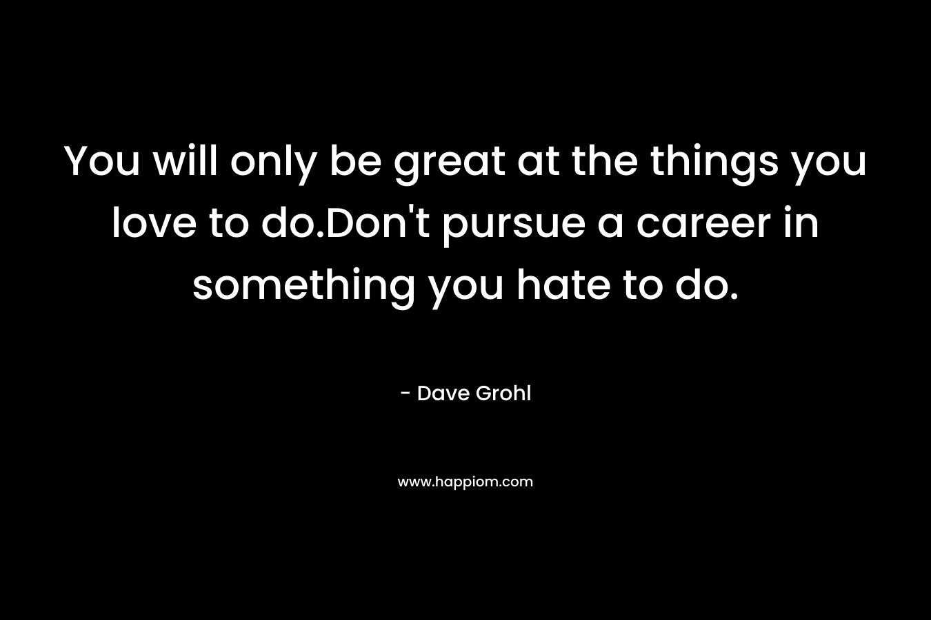 You will only be great at the things you love to do.Don't pursue a career in something you hate to do.