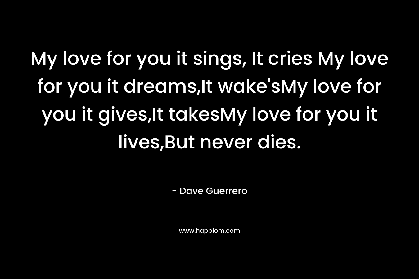 My love for you it sings, It cries My love for you it dreams,It wake’sMy love for you it gives,It takesMy love for you it lives,But never dies. – Dave Guerrero