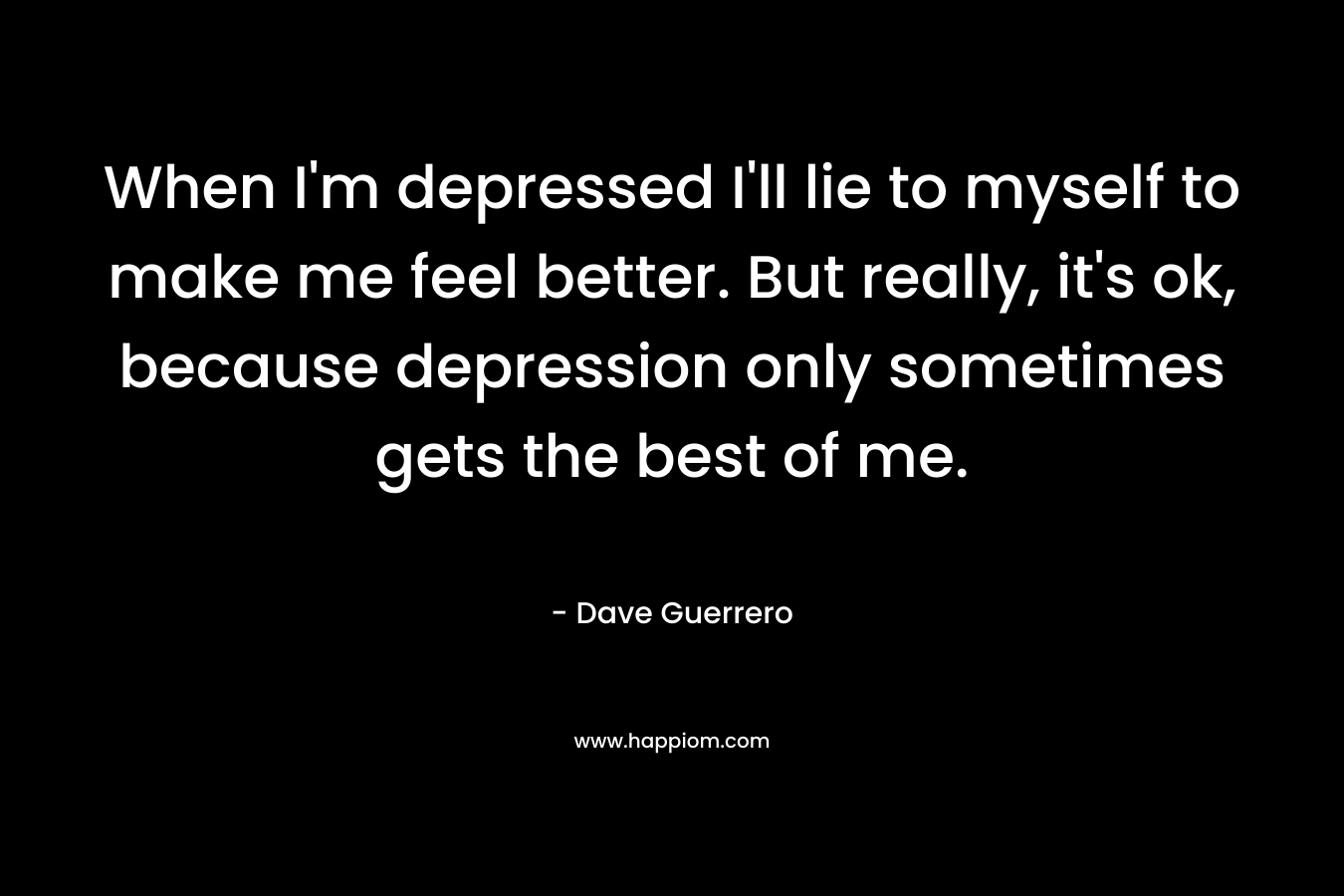 When I’m depressed I’ll lie to myself to make me feel better. But really, it’s ok, because depression only sometimes gets the best of me. – Dave Guerrero