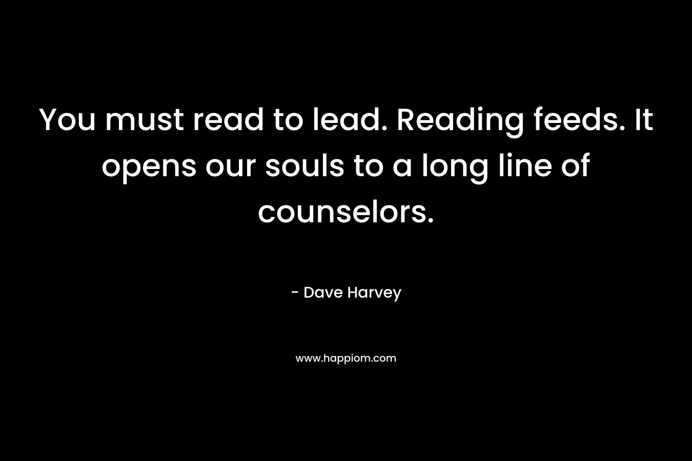 You must read to lead. Reading feeds. It opens our souls to a long line of counselors.