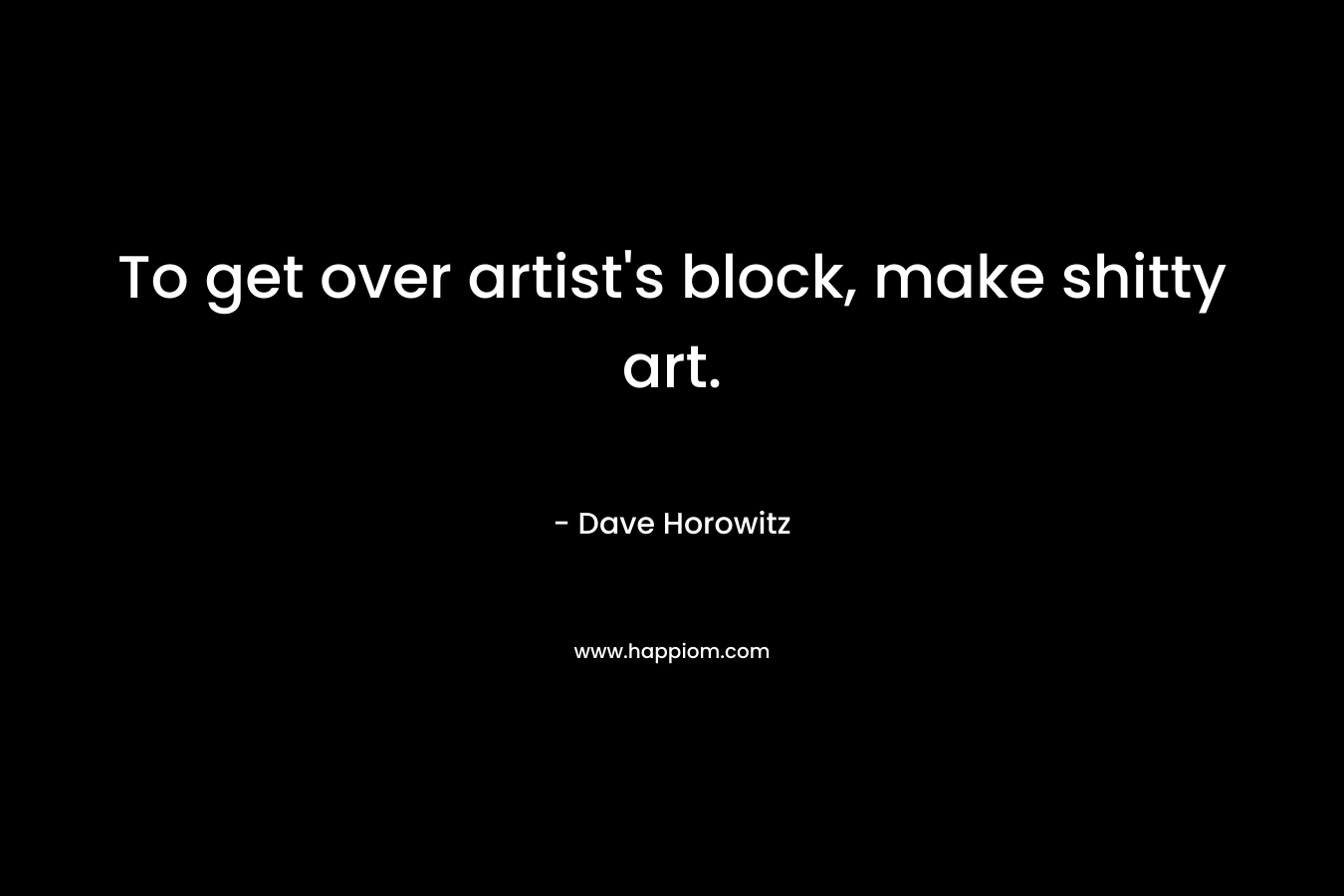 To get over artist’s block, make shitty art. – Dave Horowitz